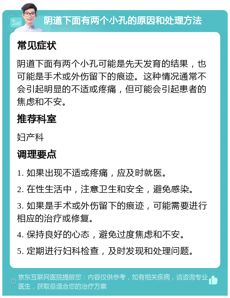 阴道下面有两个小孔的原因和处理方法 常见症状 阴道下面有两个小孔可能是先天发育的结果，也可能是手术或外伤留下的痕迹。这种情况通常不会引起明显的不适或疼痛，但可能会引起患者的焦虑和不安。 推荐科室 妇产科 调理要点 1. 如果出现不适或疼痛，应及时就医。 2. 在性生活中，注意卫生和安全，避免感染。 3. 如果是手术或外伤留下的痕迹，可能需要进行相应的治疗或修复。 4. 保持良好的心态，避免过度焦虑和不安。 5. 定期进行妇科检查，及时发现和处理问题。