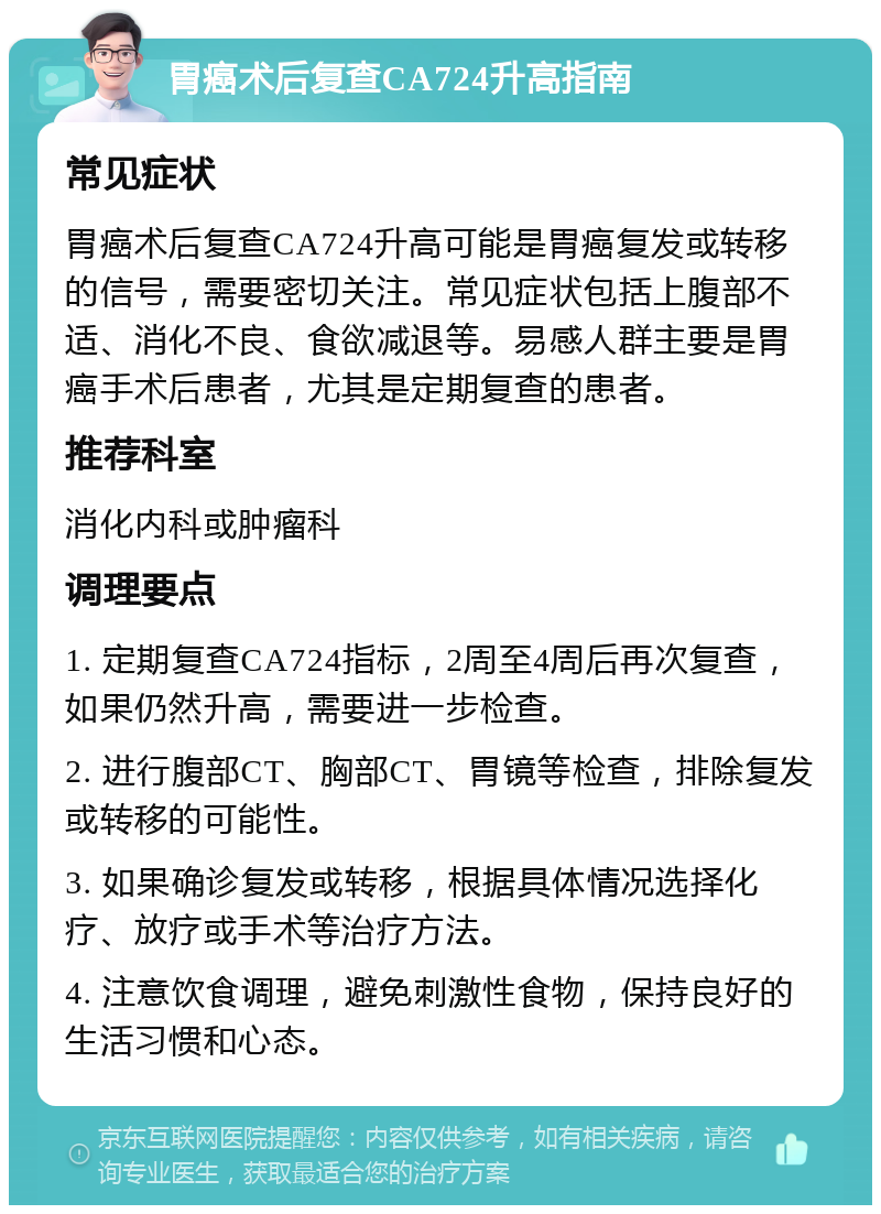 胃癌术后复查CA724升高指南 常见症状 胃癌术后复查CA724升高可能是胃癌复发或转移的信号，需要密切关注。常见症状包括上腹部不适、消化不良、食欲减退等。易感人群主要是胃癌手术后患者，尤其是定期复查的患者。 推荐科室 消化内科或肿瘤科 调理要点 1. 定期复查CA724指标，2周至4周后再次复查，如果仍然升高，需要进一步检查。 2. 进行腹部CT、胸部CT、胃镜等检查，排除复发或转移的可能性。 3. 如果确诊复发或转移，根据具体情况选择化疗、放疗或手术等治疗方法。 4. 注意饮食调理，避免刺激性食物，保持良好的生活习惯和心态。