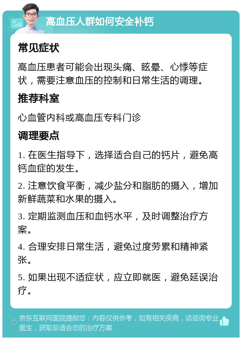 高血压人群如何安全补钙 常见症状 高血压患者可能会出现头痛、眩晕、心悸等症状，需要注意血压的控制和日常生活的调理。 推荐科室 心血管内科或高血压专科门诊 调理要点 1. 在医生指导下，选择适合自己的钙片，避免高钙血症的发生。 2. 注意饮食平衡，减少盐分和脂肪的摄入，增加新鲜蔬菜和水果的摄入。 3. 定期监测血压和血钙水平，及时调整治疗方案。 4. 合理安排日常生活，避免过度劳累和精神紧张。 5. 如果出现不适症状，应立即就医，避免延误治疗。