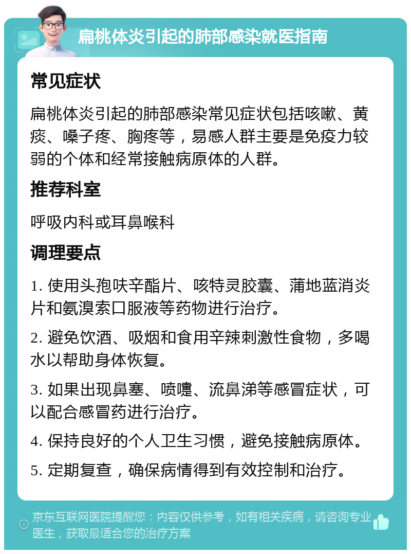 扁桃体炎引起的肺部感染就医指南 常见症状 扁桃体炎引起的肺部感染常见症状包括咳嗽、黄痰、嗓子疼、胸疼等，易感人群主要是免疫力较弱的个体和经常接触病原体的人群。 推荐科室 呼吸内科或耳鼻喉科 调理要点 1. 使用头孢呋辛酯片、咳特灵胶囊、蒲地蓝消炎片和氨溴索口服液等药物进行治疗。 2. 避免饮酒、吸烟和食用辛辣刺激性食物，多喝水以帮助身体恢复。 3. 如果出现鼻塞、喷嚏、流鼻涕等感冒症状，可以配合感冒药进行治疗。 4. 保持良好的个人卫生习惯，避免接触病原体。 5. 定期复查，确保病情得到有效控制和治疗。