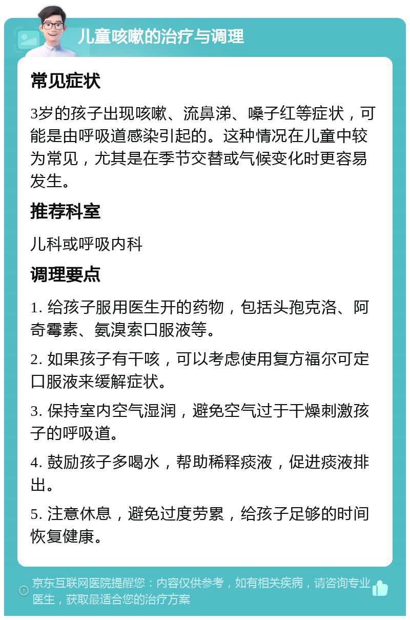 儿童咳嗽的治疗与调理 常见症状 3岁的孩子出现咳嗽、流鼻涕、嗓子红等症状，可能是由呼吸道感染引起的。这种情况在儿童中较为常见，尤其是在季节交替或气候变化时更容易发生。 推荐科室 儿科或呼吸内科 调理要点 1. 给孩子服用医生开的药物，包括头孢克洛、阿奇霉素、氨溴索口服液等。 2. 如果孩子有干咳，可以考虑使用复方福尔可定口服液来缓解症状。 3. 保持室内空气湿润，避免空气过于干燥刺激孩子的呼吸道。 4. 鼓励孩子多喝水，帮助稀释痰液，促进痰液排出。 5. 注意休息，避免过度劳累，给孩子足够的时间恢复健康。