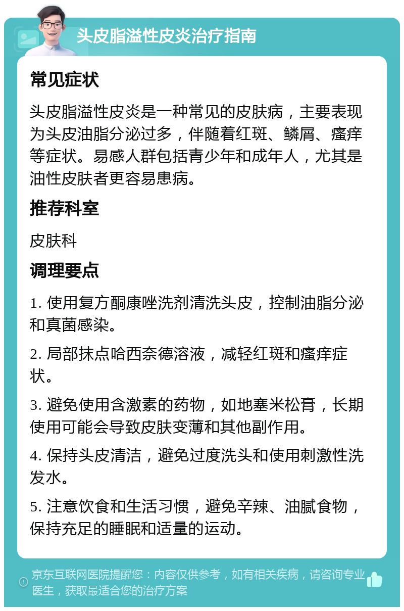 头皮脂溢性皮炎治疗指南 常见症状 头皮脂溢性皮炎是一种常见的皮肤病，主要表现为头皮油脂分泌过多，伴随着红斑、鳞屑、瘙痒等症状。易感人群包括青少年和成年人，尤其是油性皮肤者更容易患病。 推荐科室 皮肤科 调理要点 1. 使用复方酮康唑洗剂清洗头皮，控制油脂分泌和真菌感染。 2. 局部抹点哈西奈德溶液，减轻红斑和瘙痒症状。 3. 避免使用含激素的药物，如地塞米松膏，长期使用可能会导致皮肤变薄和其他副作用。 4. 保持头皮清洁，避免过度洗头和使用刺激性洗发水。 5. 注意饮食和生活习惯，避免辛辣、油腻食物，保持充足的睡眠和适量的运动。