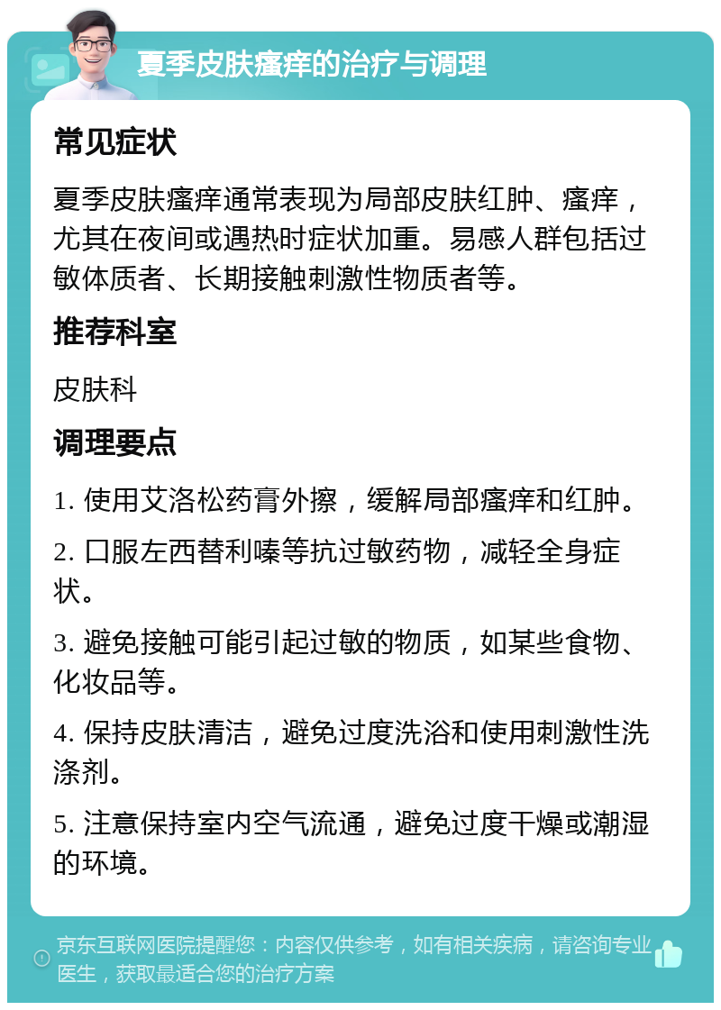 夏季皮肤瘙痒的治疗与调理 常见症状 夏季皮肤瘙痒通常表现为局部皮肤红肿、瘙痒，尤其在夜间或遇热时症状加重。易感人群包括过敏体质者、长期接触刺激性物质者等。 推荐科室 皮肤科 调理要点 1. 使用艾洛松药膏外擦，缓解局部瘙痒和红肿。 2. 口服左西替利嗪等抗过敏药物，减轻全身症状。 3. 避免接触可能引起过敏的物质，如某些食物、化妆品等。 4. 保持皮肤清洁，避免过度洗浴和使用刺激性洗涤剂。 5. 注意保持室内空气流通，避免过度干燥或潮湿的环境。