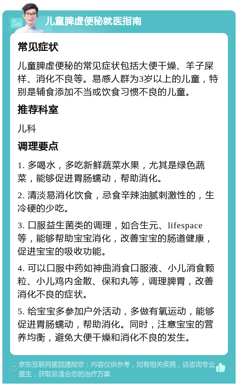 儿童脾虚便秘就医指南 常见症状 儿童脾虚便秘的常见症状包括大便干燥、羊子屎样、消化不良等。易感人群为3岁以上的儿童，特别是辅食添加不当或饮食习惯不良的儿童。 推荐科室 儿科 调理要点 1. 多喝水，多吃新鲜蔬菜水果，尤其是绿色蔬菜，能够促进胃肠蠕动，帮助消化。 2. 清淡易消化饮食，忌食辛辣油腻刺激性的，生冷硬的少吃。 3. 口服益生菌类的调理，如合生元、lifespace等，能够帮助宝宝消化，改善宝宝的肠道健康，促进宝宝的吸收功能。 4. 可以口服中药如神曲消食口服液、小儿消食颗粒、小儿鸡内金散、保和丸等，调理脾胃，改善消化不良的症状。 5. 给宝宝多参加户外活动，多做有氧运动，能够促进胃肠蠕动，帮助消化。同时，注意宝宝的营养均衡，避免大便干燥和消化不良的发生。