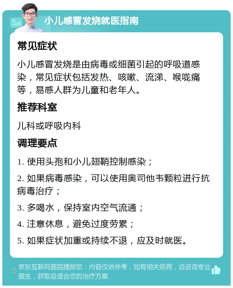 小儿感冒发烧就医指南 常见症状 小儿感冒发烧是由病毒或细菌引起的呼吸道感染，常见症状包括发热、咳嗽、流涕、喉咙痛等，易感人群为儿童和老年人。 推荐科室 儿科或呼吸内科 调理要点 1. 使用头孢和小儿翅鞘控制感染； 2. 如果病毒感染，可以使用奥司他韦颗粒进行抗病毒治疗； 3. 多喝水，保持室内空气流通； 4. 注意休息，避免过度劳累； 5. 如果症状加重或持续不退，应及时就医。