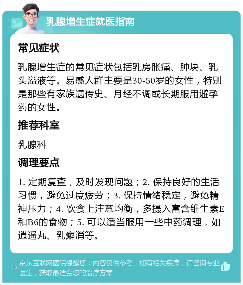 乳腺增生症就医指南 常见症状 乳腺增生症的常见症状包括乳房胀痛、肿块、乳头溢液等。易感人群主要是30-50岁的女性，特别是那些有家族遗传史、月经不调或长期服用避孕药的女性。 推荐科室 乳腺科 调理要点 1. 定期复查，及时发现问题；2. 保持良好的生活习惯，避免过度疲劳；3. 保持情绪稳定，避免精神压力；4. 饮食上注意均衡，多摄入富含维生素E和B6的食物；5. 可以适当服用一些中药调理，如逍遥丸、乳癖消等。