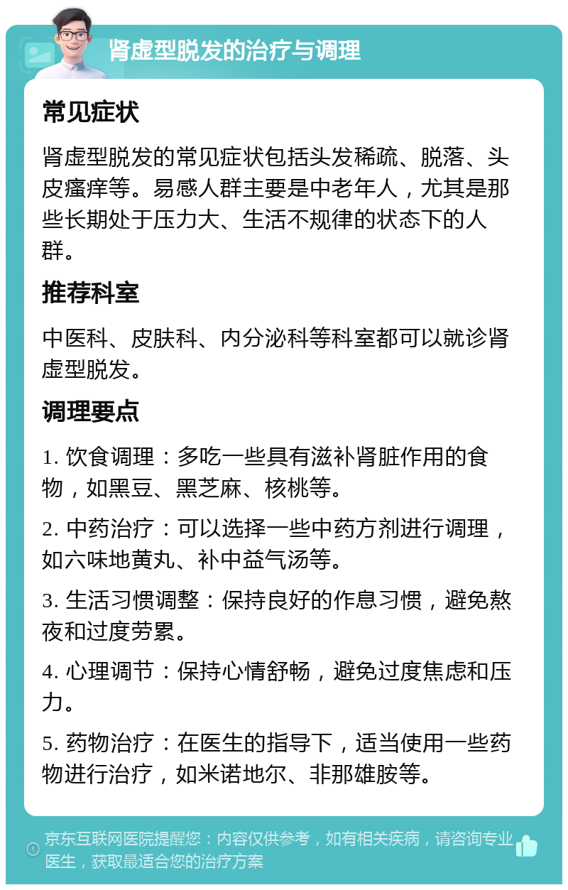 肾虚型脱发的治疗与调理 常见症状 肾虚型脱发的常见症状包括头发稀疏、脱落、头皮瘙痒等。易感人群主要是中老年人，尤其是那些长期处于压力大、生活不规律的状态下的人群。 推荐科室 中医科、皮肤科、内分泌科等科室都可以就诊肾虚型脱发。 调理要点 1. 饮食调理：多吃一些具有滋补肾脏作用的食物，如黑豆、黑芝麻、核桃等。 2. 中药治疗：可以选择一些中药方剂进行调理，如六味地黄丸、补中益气汤等。 3. 生活习惯调整：保持良好的作息习惯，避免熬夜和过度劳累。 4. 心理调节：保持心情舒畅，避免过度焦虑和压力。 5. 药物治疗：在医生的指导下，适当使用一些药物进行治疗，如米诺地尔、非那雄胺等。