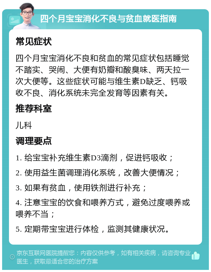 四个月宝宝消化不良与贫血就医指南 常见症状 四个月宝宝消化不良和贫血的常见症状包括睡觉不踏实、哭闹、大便有奶瓣和酸臭味、两天拉一次大便等。这些症状可能与维生素D缺乏、钙吸收不良、消化系统未完全发育等因素有关。 推荐科室 儿科 调理要点 1. 给宝宝补充维生素D3滴剂，促进钙吸收； 2. 使用益生菌调理消化系统，改善大便情况； 3. 如果有贫血，使用铁剂进行补充； 4. 注意宝宝的饮食和喂养方式，避免过度喂养或喂养不当； 5. 定期带宝宝进行体检，监测其健康状况。