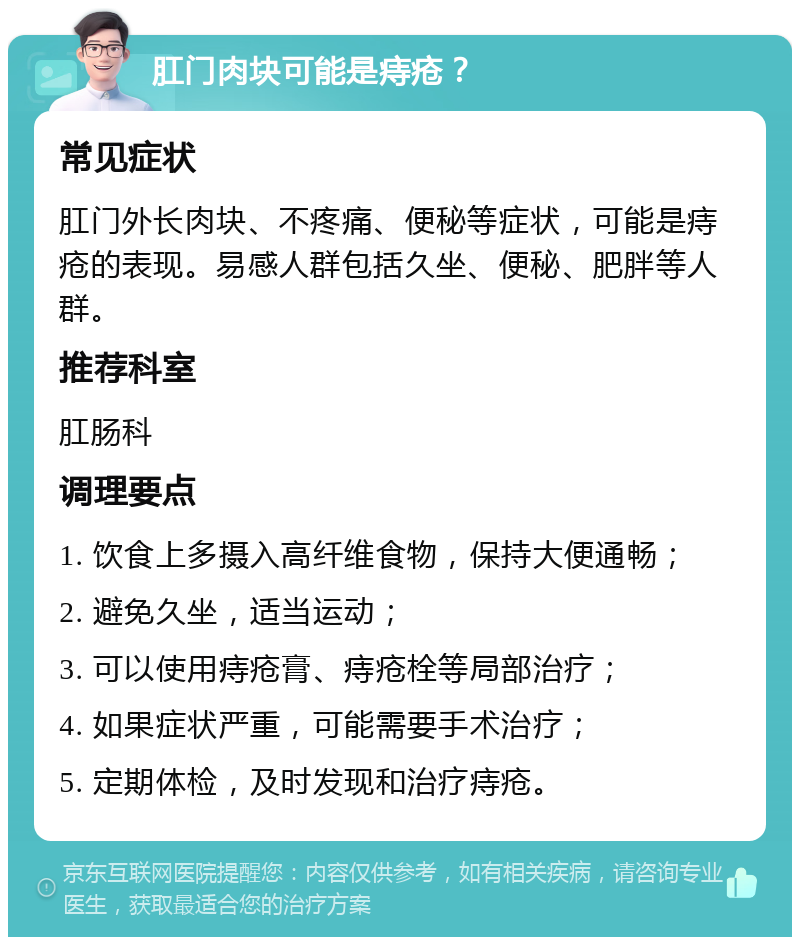 肛门肉块可能是痔疮？ 常见症状 肛门外长肉块、不疼痛、便秘等症状，可能是痔疮的表现。易感人群包括久坐、便秘、肥胖等人群。 推荐科室 肛肠科 调理要点 1. 饮食上多摄入高纤维食物，保持大便通畅； 2. 避免久坐，适当运动； 3. 可以使用痔疮膏、痔疮栓等局部治疗； 4. 如果症状严重，可能需要手术治疗； 5. 定期体检，及时发现和治疗痔疮。