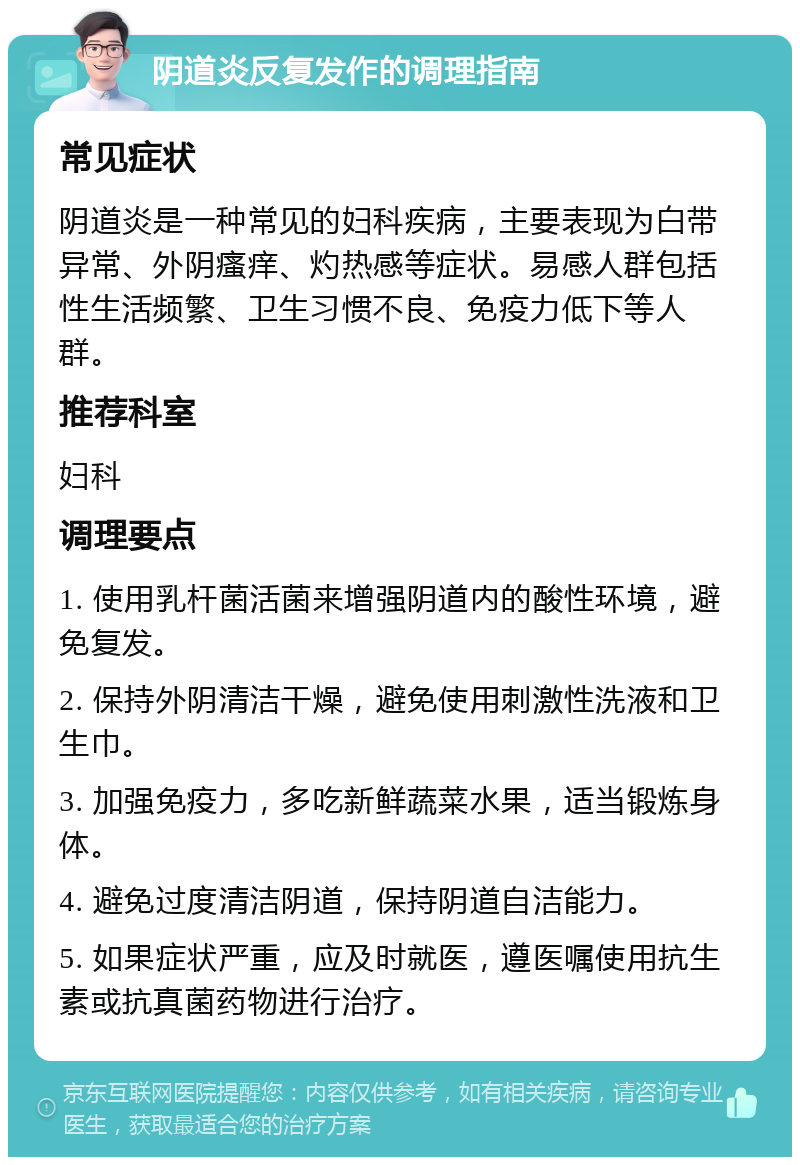 阴道炎反复发作的调理指南 常见症状 阴道炎是一种常见的妇科疾病，主要表现为白带异常、外阴瘙痒、灼热感等症状。易感人群包括性生活频繁、卫生习惯不良、免疫力低下等人群。 推荐科室 妇科 调理要点 1. 使用乳杆菌活菌来增强阴道内的酸性环境，避免复发。 2. 保持外阴清洁干燥，避免使用刺激性洗液和卫生巾。 3. 加强免疫力，多吃新鲜蔬菜水果，适当锻炼身体。 4. 避免过度清洁阴道，保持阴道自洁能力。 5. 如果症状严重，应及时就医，遵医嘱使用抗生素或抗真菌药物进行治疗。