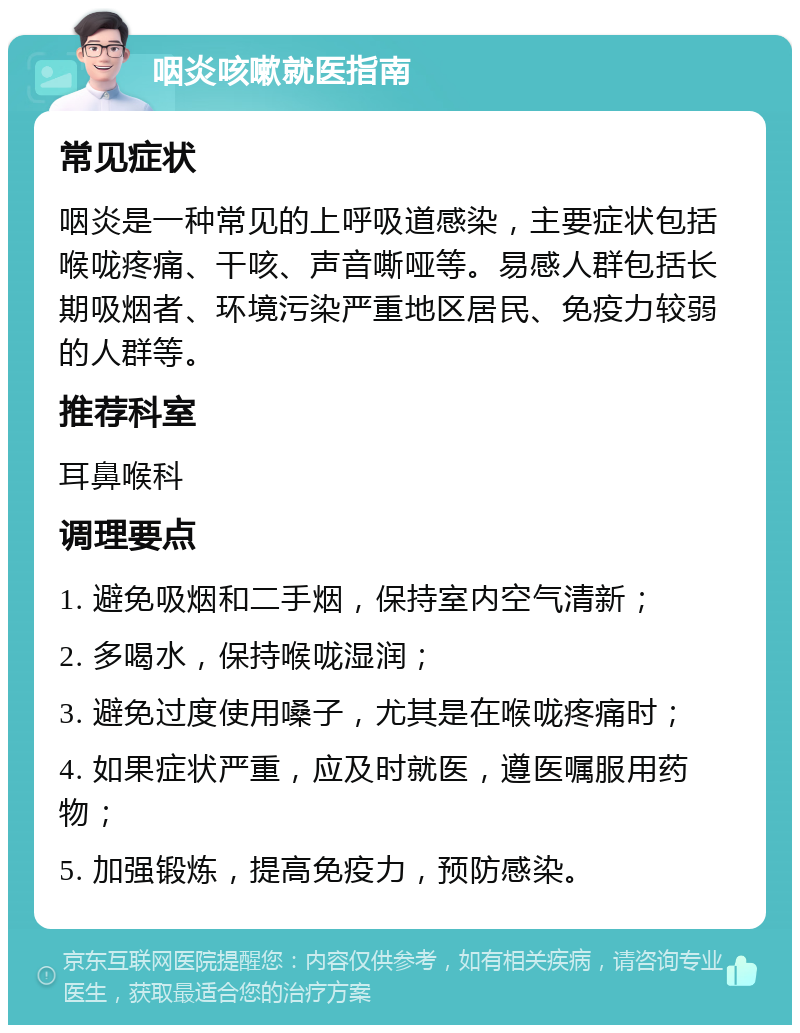 咽炎咳嗽就医指南 常见症状 咽炎是一种常见的上呼吸道感染，主要症状包括喉咙疼痛、干咳、声音嘶哑等。易感人群包括长期吸烟者、环境污染严重地区居民、免疫力较弱的人群等。 推荐科室 耳鼻喉科 调理要点 1. 避免吸烟和二手烟，保持室内空气清新； 2. 多喝水，保持喉咙湿润； 3. 避免过度使用嗓子，尤其是在喉咙疼痛时； 4. 如果症状严重，应及时就医，遵医嘱服用药物； 5. 加强锻炼，提高免疫力，预防感染。