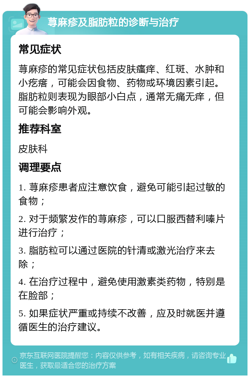 荨麻疹及脂肪粒的诊断与治疗 常见症状 荨麻疹的常见症状包括皮肤瘙痒、红斑、水肿和小疙瘩，可能会因食物、药物或环境因素引起。脂肪粒则表现为眼部小白点，通常无痛无痒，但可能会影响外观。 推荐科室 皮肤科 调理要点 1. 荨麻疹患者应注意饮食，避免可能引起过敏的食物； 2. 对于频繁发作的荨麻疹，可以口服西替利嗪片进行治疗； 3. 脂肪粒可以通过医院的针清或激光治疗来去除； 4. 在治疗过程中，避免使用激素类药物，特别是在脸部； 5. 如果症状严重或持续不改善，应及时就医并遵循医生的治疗建议。