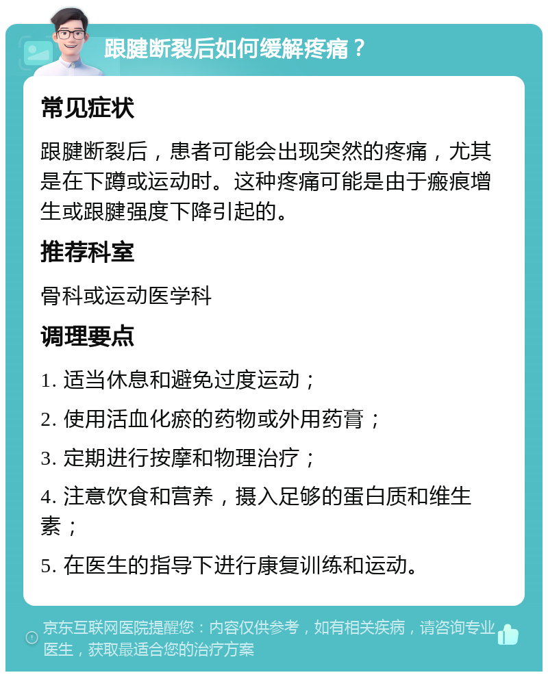 跟腱断裂后如何缓解疼痛？ 常见症状 跟腱断裂后，患者可能会出现突然的疼痛，尤其是在下蹲或运动时。这种疼痛可能是由于瘢痕增生或跟腱强度下降引起的。 推荐科室 骨科或运动医学科 调理要点 1. 适当休息和避免过度运动； 2. 使用活血化瘀的药物或外用药膏； 3. 定期进行按摩和物理治疗； 4. 注意饮食和营养，摄入足够的蛋白质和维生素； 5. 在医生的指导下进行康复训练和运动。