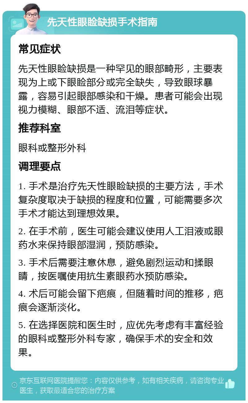 先天性眼睑缺损手术指南 常见症状 先天性眼睑缺损是一种罕见的眼部畸形，主要表现为上或下眼睑部分或完全缺失，导致眼球暴露，容易引起眼部感染和干燥。患者可能会出现视力模糊、眼部不适、流泪等症状。 推荐科室 眼科或整形外科 调理要点 1. 手术是治疗先天性眼睑缺损的主要方法，手术复杂度取决于缺损的程度和位置，可能需要多次手术才能达到理想效果。 2. 在手术前，医生可能会建议使用人工泪液或眼药水来保持眼部湿润，预防感染。 3. 手术后需要注意休息，避免剧烈运动和揉眼睛，按医嘱使用抗生素眼药水预防感染。 4. 术后可能会留下疤痕，但随着时间的推移，疤痕会逐渐淡化。 5. 在选择医院和医生时，应优先考虑有丰富经验的眼科或整形外科专家，确保手术的安全和效果。