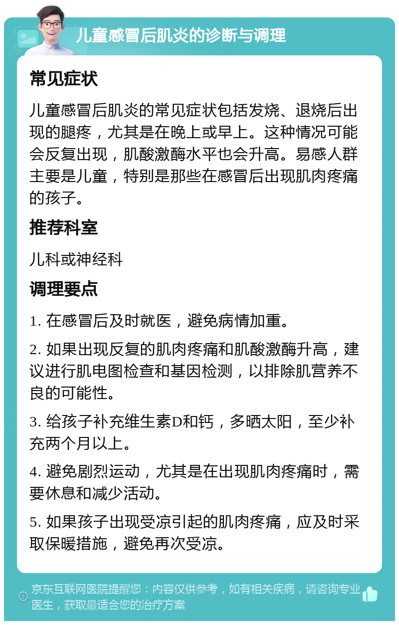 儿童感冒后肌炎的诊断与调理 常见症状 儿童感冒后肌炎的常见症状包括发烧、退烧后出现的腿疼，尤其是在晚上或早上。这种情况可能会反复出现，肌酸激酶水平也会升高。易感人群主要是儿童，特别是那些在感冒后出现肌肉疼痛的孩子。 推荐科室 儿科或神经科 调理要点 1. 在感冒后及时就医，避免病情加重。 2. 如果出现反复的肌肉疼痛和肌酸激酶升高，建议进行肌电图检查和基因检测，以排除肌营养不良的可能性。 3. 给孩子补充维生素D和钙，多晒太阳，至少补充两个月以上。 4. 避免剧烈运动，尤其是在出现肌肉疼痛时，需要休息和减少活动。 5. 如果孩子出现受凉引起的肌肉疼痛，应及时采取保暖措施，避免再次受凉。