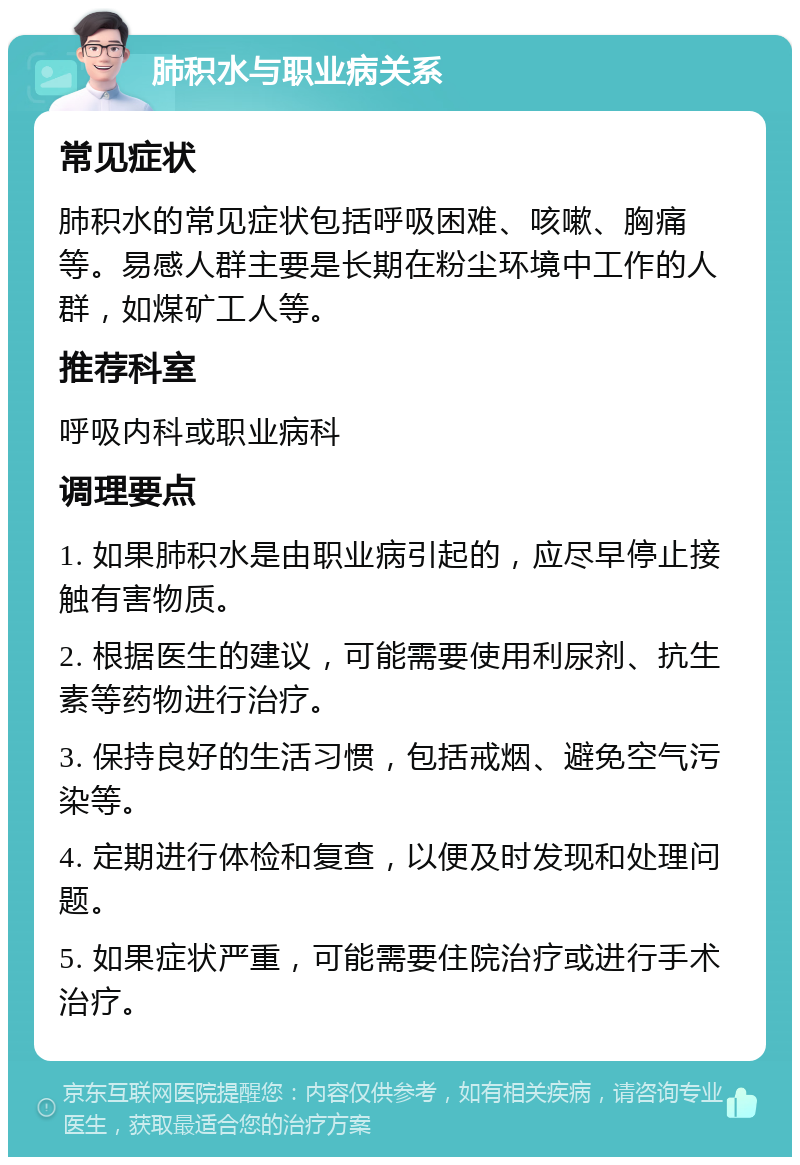 肺积水与职业病关系 常见症状 肺积水的常见症状包括呼吸困难、咳嗽、胸痛等。易感人群主要是长期在粉尘环境中工作的人群，如煤矿工人等。 推荐科室 呼吸内科或职业病科 调理要点 1. 如果肺积水是由职业病引起的，应尽早停止接触有害物质。 2. 根据医生的建议，可能需要使用利尿剂、抗生素等药物进行治疗。 3. 保持良好的生活习惯，包括戒烟、避免空气污染等。 4. 定期进行体检和复查，以便及时发现和处理问题。 5. 如果症状严重，可能需要住院治疗或进行手术治疗。