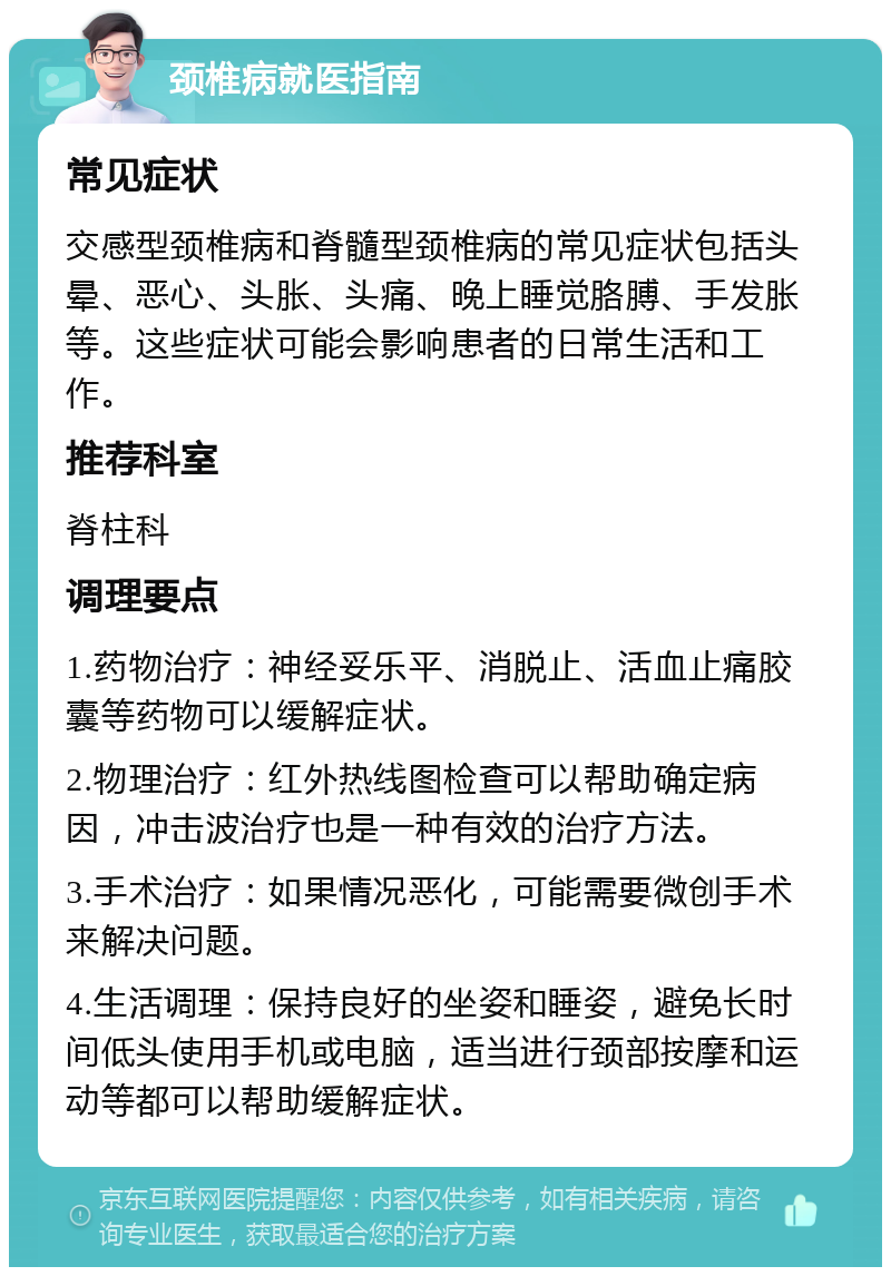 颈椎病就医指南 常见症状 交感型颈椎病和脊髓型颈椎病的常见症状包括头晕、恶心、头胀、头痛、晚上睡觉胳膊、手发胀等。这些症状可能会影响患者的日常生活和工作。 推荐科室 脊柱科 调理要点 1.药物治疗：神经妥乐平、消脱止、活血止痛胶囊等药物可以缓解症状。 2.物理治疗：红外热线图检查可以帮助确定病因，冲击波治疗也是一种有效的治疗方法。 3.手术治疗：如果情况恶化，可能需要微创手术来解决问题。 4.生活调理：保持良好的坐姿和睡姿，避免长时间低头使用手机或电脑，适当进行颈部按摩和运动等都可以帮助缓解症状。