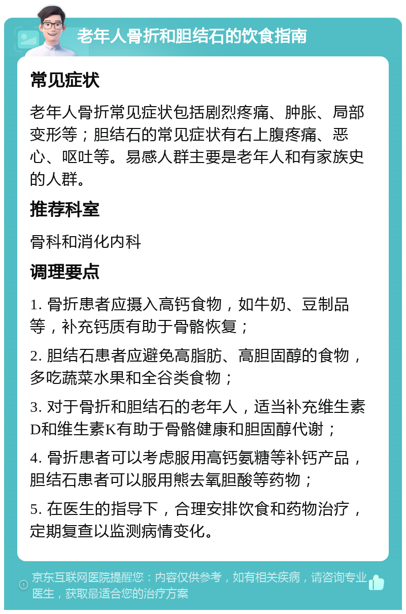 老年人骨折和胆结石的饮食指南 常见症状 老年人骨折常见症状包括剧烈疼痛、肿胀、局部变形等；胆结石的常见症状有右上腹疼痛、恶心、呕吐等。易感人群主要是老年人和有家族史的人群。 推荐科室 骨科和消化内科 调理要点 1. 骨折患者应摄入高钙食物，如牛奶、豆制品等，补充钙质有助于骨骼恢复； 2. 胆结石患者应避免高脂肪、高胆固醇的食物，多吃蔬菜水果和全谷类食物； 3. 对于骨折和胆结石的老年人，适当补充维生素D和维生素K有助于骨骼健康和胆固醇代谢； 4. 骨折患者可以考虑服用高钙氨糖等补钙产品，胆结石患者可以服用熊去氧胆酸等药物； 5. 在医生的指导下，合理安排饮食和药物治疗，定期复查以监测病情变化。