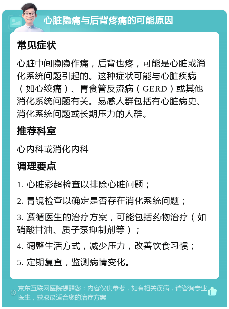 心脏隐痛与后背疼痛的可能原因 常见症状 心脏中间隐隐作痛，后背也疼，可能是心脏或消化系统问题引起的。这种症状可能与心脏疾病（如心绞痛）、胃食管反流病（GERD）或其他消化系统问题有关。易感人群包括有心脏病史、消化系统问题或长期压力的人群。 推荐科室 心内科或消化内科 调理要点 1. 心脏彩超检查以排除心脏问题； 2. 胃镜检查以确定是否存在消化系统问题； 3. 遵循医生的治疗方案，可能包括药物治疗（如硝酸甘油、质子泵抑制剂等）； 4. 调整生活方式，减少压力，改善饮食习惯； 5. 定期复查，监测病情变化。