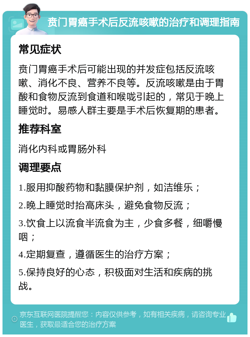 贲门胃癌手术后反流咳嗽的治疗和调理指南 常见症状 贲门胃癌手术后可能出现的并发症包括反流咳嗽、消化不良、营养不良等。反流咳嗽是由于胃酸和食物反流到食道和喉咙引起的，常见于晚上睡觉时。易感人群主要是手术后恢复期的患者。 推荐科室 消化内科或胃肠外科 调理要点 1.服用抑酸药物和黏膜保护剂，如洁维乐； 2.晚上睡觉时抬高床头，避免食物反流； 3.饮食上以流食半流食为主，少食多餐，细嚼慢咽； 4.定期复查，遵循医生的治疗方案； 5.保持良好的心态，积极面对生活和疾病的挑战。