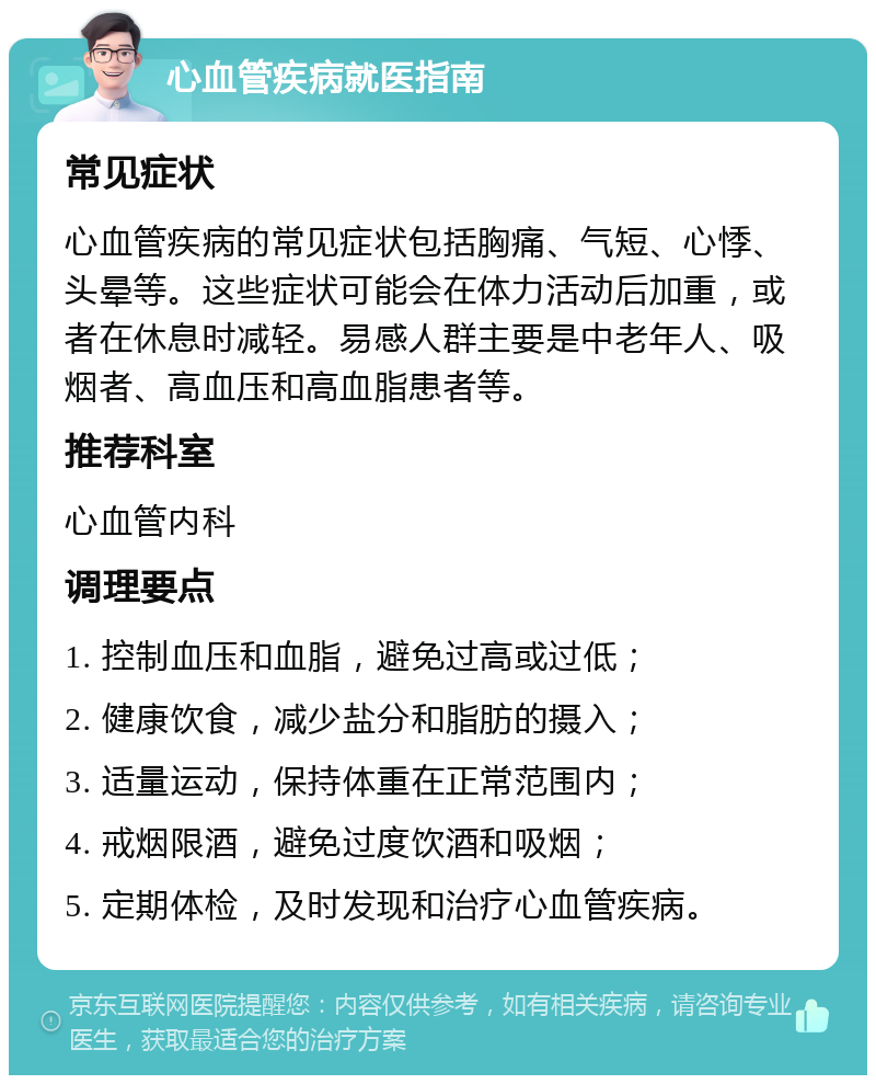 心血管疾病就医指南 常见症状 心血管疾病的常见症状包括胸痛、气短、心悸、头晕等。这些症状可能会在体力活动后加重，或者在休息时减轻。易感人群主要是中老年人、吸烟者、高血压和高血脂患者等。 推荐科室 心血管内科 调理要点 1. 控制血压和血脂，避免过高或过低； 2. 健康饮食，减少盐分和脂肪的摄入； 3. 适量运动，保持体重在正常范围内； 4. 戒烟限酒，避免过度饮酒和吸烟； 5. 定期体检，及时发现和治疗心血管疾病。