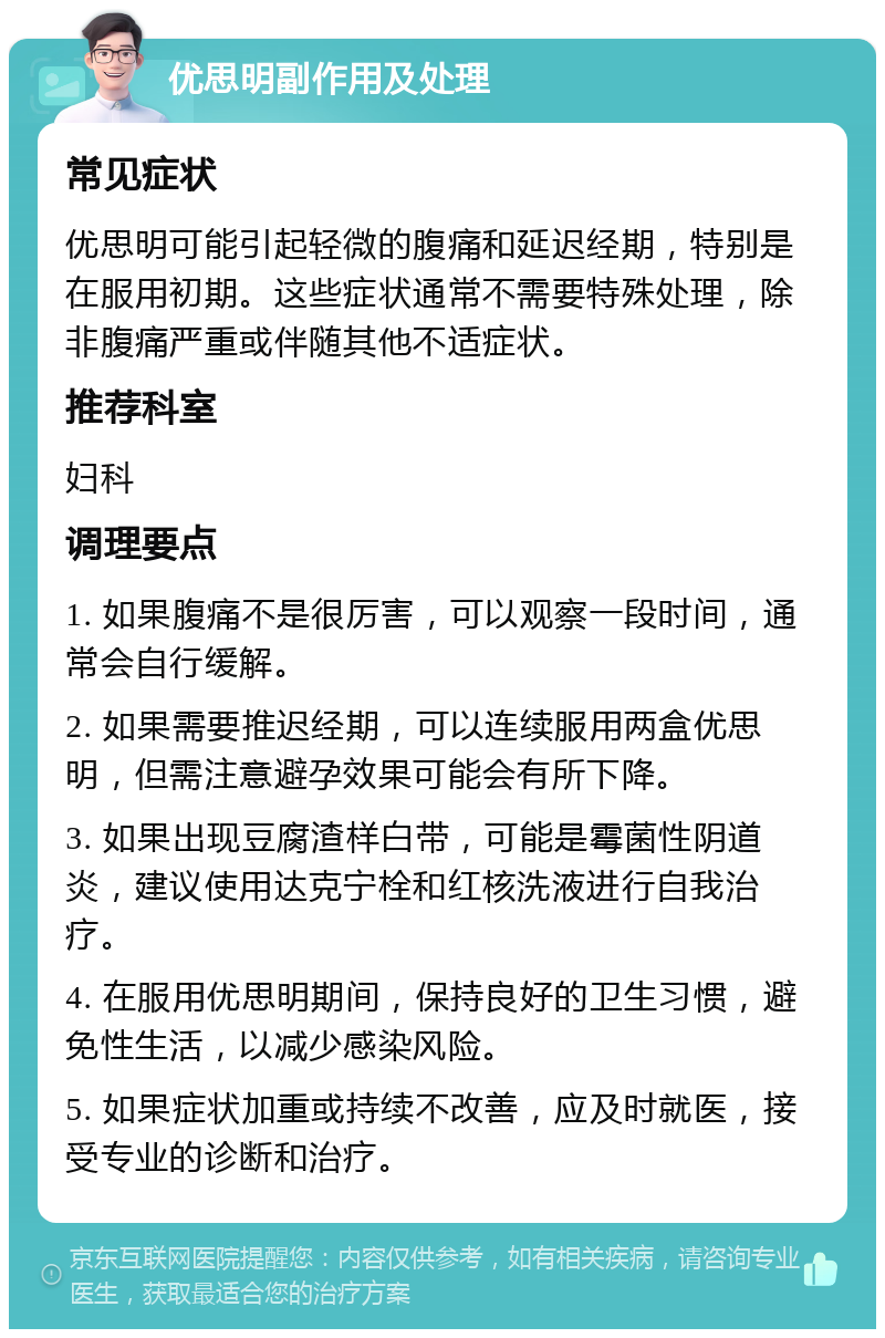 优思明副作用及处理 常见症状 优思明可能引起轻微的腹痛和延迟经期，特别是在服用初期。这些症状通常不需要特殊处理，除非腹痛严重或伴随其他不适症状。 推荐科室 妇科 调理要点 1. 如果腹痛不是很厉害，可以观察一段时间，通常会自行缓解。 2. 如果需要推迟经期，可以连续服用两盒优思明，但需注意避孕效果可能会有所下降。 3. 如果出现豆腐渣样白带，可能是霉菌性阴道炎，建议使用达克宁栓和红核洗液进行自我治疗。 4. 在服用优思明期间，保持良好的卫生习惯，避免性生活，以减少感染风险。 5. 如果症状加重或持续不改善，应及时就医，接受专业的诊断和治疗。