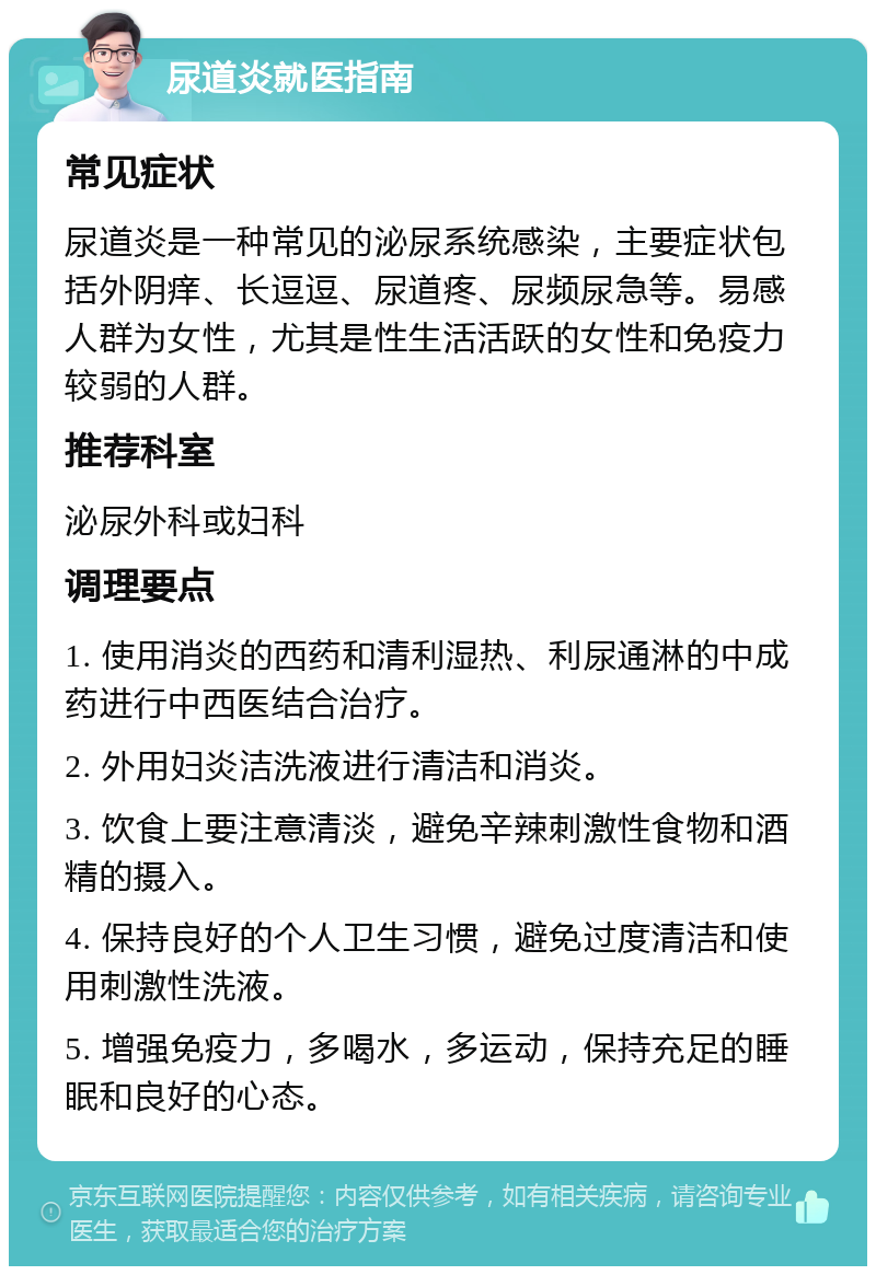 尿道炎就医指南 常见症状 尿道炎是一种常见的泌尿系统感染，主要症状包括外阴痒、长逗逗、尿道疼、尿频尿急等。易感人群为女性，尤其是性生活活跃的女性和免疫力较弱的人群。 推荐科室 泌尿外科或妇科 调理要点 1. 使用消炎的西药和清利湿热、利尿通淋的中成药进行中西医结合治疗。 2. 外用妇炎洁洗液进行清洁和消炎。 3. 饮食上要注意清淡，避免辛辣刺激性食物和酒精的摄入。 4. 保持良好的个人卫生习惯，避免过度清洁和使用刺激性洗液。 5. 增强免疫力，多喝水，多运动，保持充足的睡眠和良好的心态。