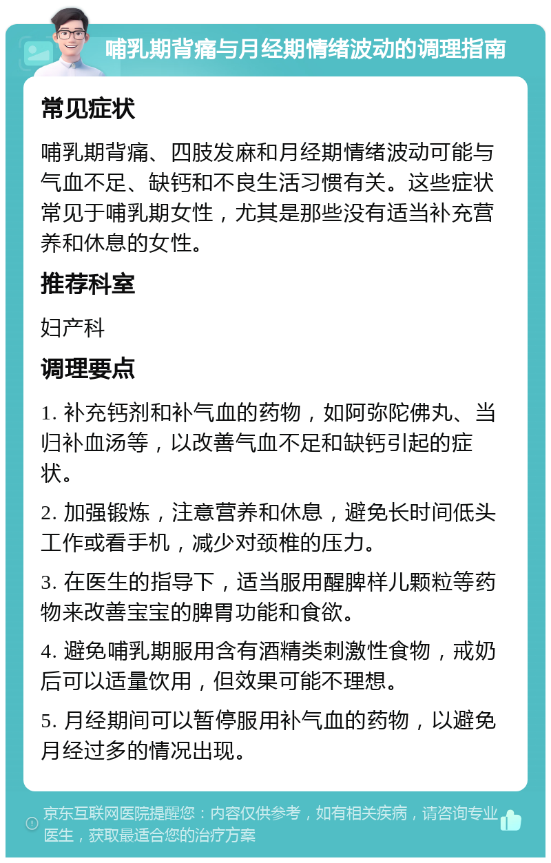 哺乳期背痛与月经期情绪波动的调理指南 常见症状 哺乳期背痛、四肢发麻和月经期情绪波动可能与气血不足、缺钙和不良生活习惯有关。这些症状常见于哺乳期女性，尤其是那些没有适当补充营养和休息的女性。 推荐科室 妇产科 调理要点 1. 补充钙剂和补气血的药物，如阿弥陀佛丸、当归补血汤等，以改善气血不足和缺钙引起的症状。 2. 加强锻炼，注意营养和休息，避免长时间低头工作或看手机，减少对颈椎的压力。 3. 在医生的指导下，适当服用醒脾样儿颗粒等药物来改善宝宝的脾胃功能和食欲。 4. 避免哺乳期服用含有酒精类刺激性食物，戒奶后可以适量饮用，但效果可能不理想。 5. 月经期间可以暂停服用补气血的药物，以避免月经过多的情况出现。