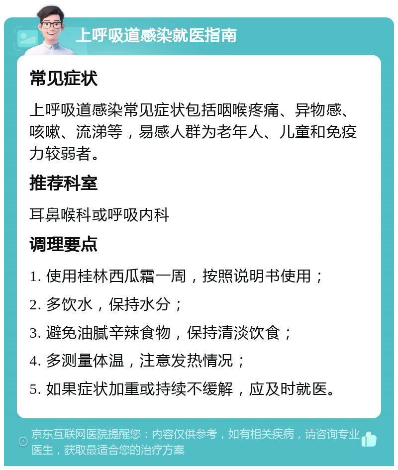 上呼吸道感染就医指南 常见症状 上呼吸道感染常见症状包括咽喉疼痛、异物感、咳嗽、流涕等，易感人群为老年人、儿童和免疫力较弱者。 推荐科室 耳鼻喉科或呼吸内科 调理要点 1. 使用桂林西瓜霜一周，按照说明书使用； 2. 多饮水，保持水分； 3. 避免油腻辛辣食物，保持清淡饮食； 4. 多测量体温，注意发热情况； 5. 如果症状加重或持续不缓解，应及时就医。