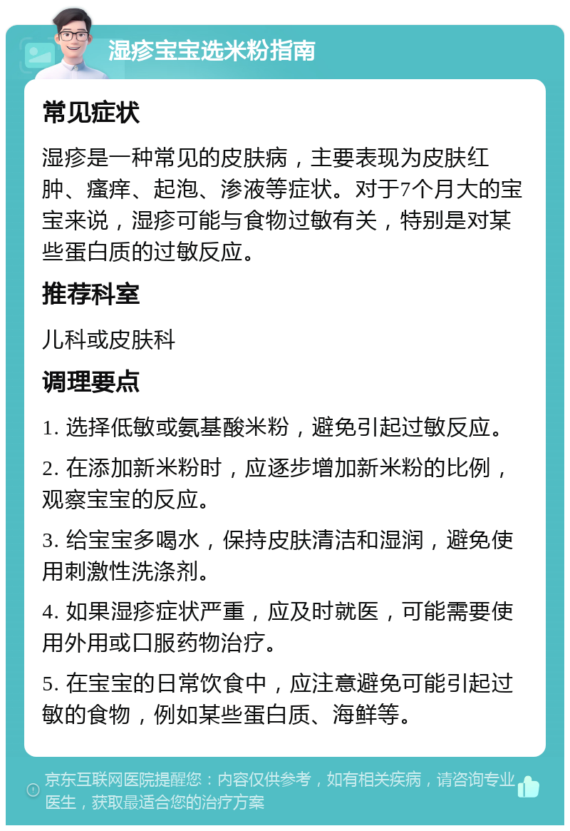 湿疹宝宝选米粉指南 常见症状 湿疹是一种常见的皮肤病，主要表现为皮肤红肿、瘙痒、起泡、渗液等症状。对于7个月大的宝宝来说，湿疹可能与食物过敏有关，特别是对某些蛋白质的过敏反应。 推荐科室 儿科或皮肤科 调理要点 1. 选择低敏或氨基酸米粉，避免引起过敏反应。 2. 在添加新米粉时，应逐步增加新米粉的比例，观察宝宝的反应。 3. 给宝宝多喝水，保持皮肤清洁和湿润，避免使用刺激性洗涤剂。 4. 如果湿疹症状严重，应及时就医，可能需要使用外用或口服药物治疗。 5. 在宝宝的日常饮食中，应注意避免可能引起过敏的食物，例如某些蛋白质、海鲜等。