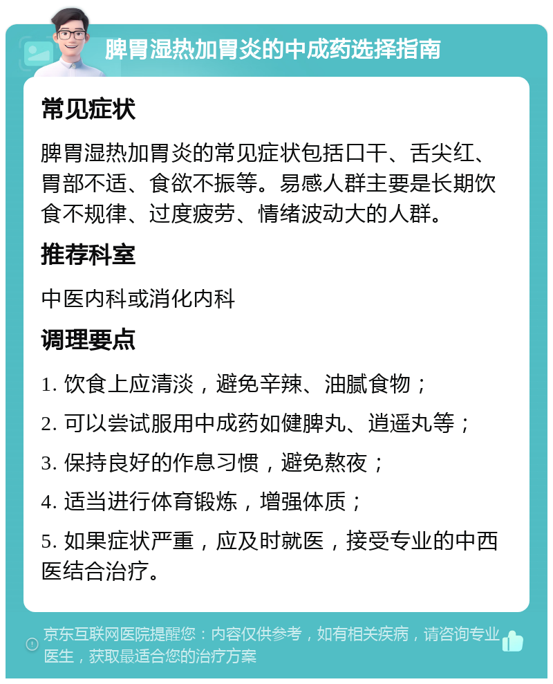 脾胃湿热加胃炎的中成药选择指南 常见症状 脾胃湿热加胃炎的常见症状包括口干、舌尖红、胃部不适、食欲不振等。易感人群主要是长期饮食不规律、过度疲劳、情绪波动大的人群。 推荐科室 中医内科或消化内科 调理要点 1. 饮食上应清淡，避免辛辣、油腻食物； 2. 可以尝试服用中成药如健脾丸、逍遥丸等； 3. 保持良好的作息习惯，避免熬夜； 4. 适当进行体育锻炼，增强体质； 5. 如果症状严重，应及时就医，接受专业的中西医结合治疗。