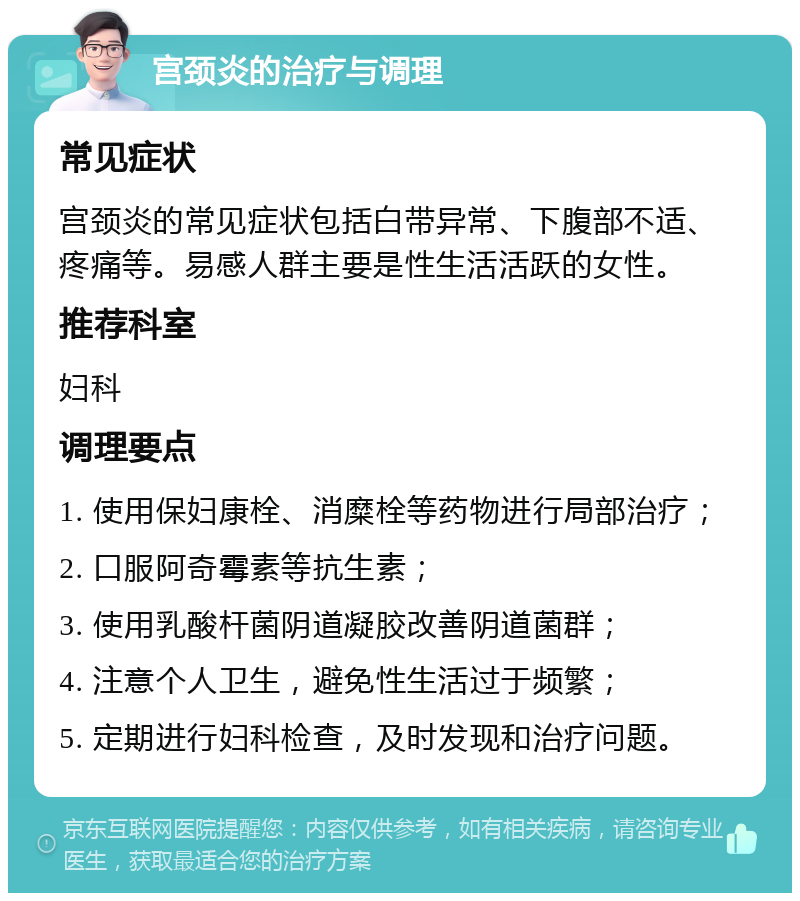 宫颈炎的治疗与调理 常见症状 宫颈炎的常见症状包括白带异常、下腹部不适、疼痛等。易感人群主要是性生活活跃的女性。 推荐科室 妇科 调理要点 1. 使用保妇康栓、消糜栓等药物进行局部治疗； 2. 口服阿奇霉素等抗生素； 3. 使用乳酸杆菌阴道凝胶改善阴道菌群； 4. 注意个人卫生，避免性生活过于频繁； 5. 定期进行妇科检查，及时发现和治疗问题。