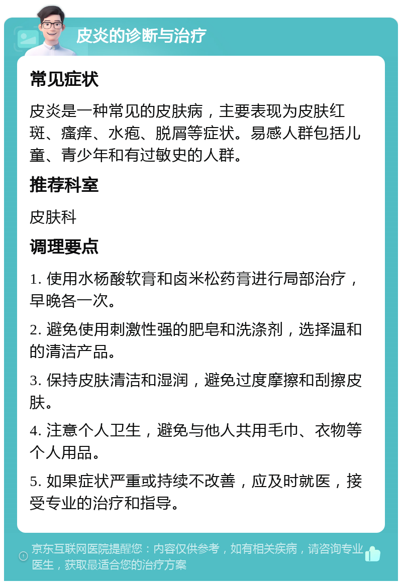 皮炎的诊断与治疗 常见症状 皮炎是一种常见的皮肤病，主要表现为皮肤红斑、瘙痒、水疱、脱屑等症状。易感人群包括儿童、青少年和有过敏史的人群。 推荐科室 皮肤科 调理要点 1. 使用水杨酸软膏和卤米松药膏进行局部治疗，早晚各一次。 2. 避免使用刺激性强的肥皂和洗涤剂，选择温和的清洁产品。 3. 保持皮肤清洁和湿润，避免过度摩擦和刮擦皮肤。 4. 注意个人卫生，避免与他人共用毛巾、衣物等个人用品。 5. 如果症状严重或持续不改善，应及时就医，接受专业的治疗和指导。