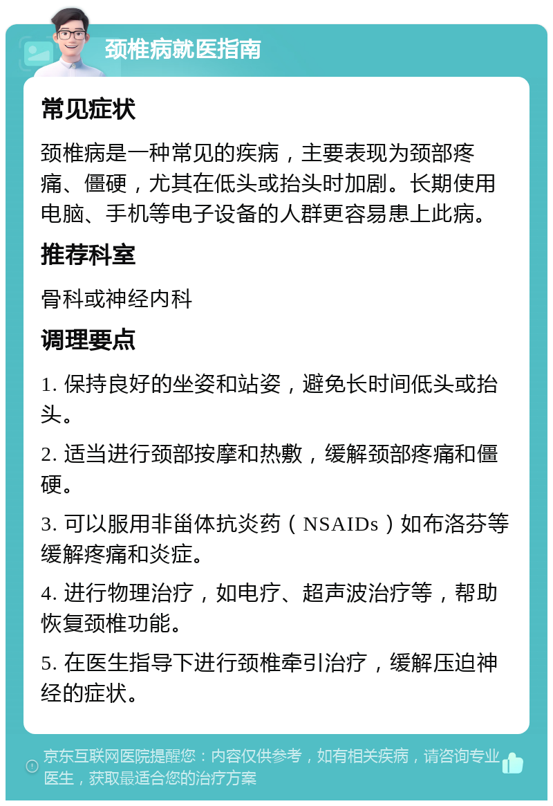 颈椎病就医指南 常见症状 颈椎病是一种常见的疾病，主要表现为颈部疼痛、僵硬，尤其在低头或抬头时加剧。长期使用电脑、手机等电子设备的人群更容易患上此病。 推荐科室 骨科或神经内科 调理要点 1. 保持良好的坐姿和站姿，避免长时间低头或抬头。 2. 适当进行颈部按摩和热敷，缓解颈部疼痛和僵硬。 3. 可以服用非甾体抗炎药（NSAIDs）如布洛芬等缓解疼痛和炎症。 4. 进行物理治疗，如电疗、超声波治疗等，帮助恢复颈椎功能。 5. 在医生指导下进行颈椎牵引治疗，缓解压迫神经的症状。