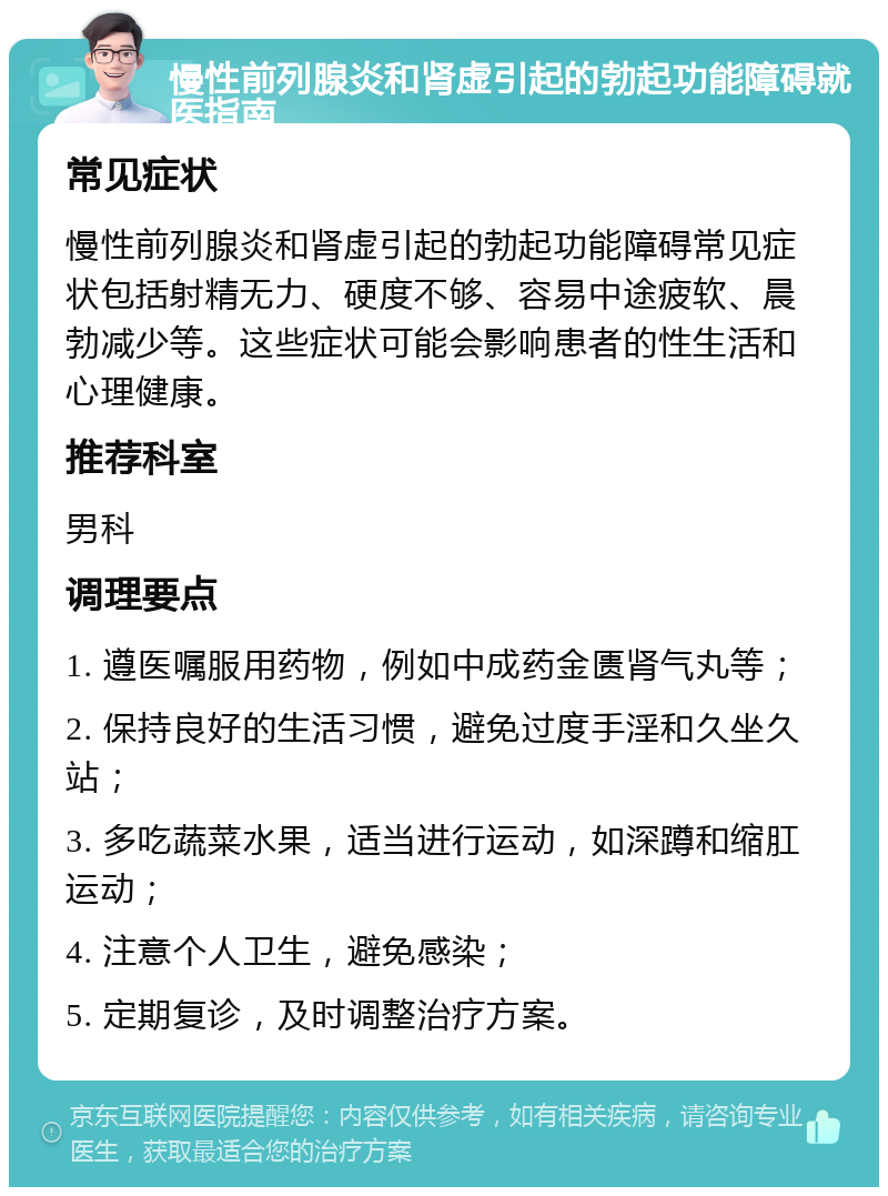 慢性前列腺炎和肾虚引起的勃起功能障碍就医指南 常见症状 慢性前列腺炎和肾虚引起的勃起功能障碍常见症状包括射精无力、硬度不够、容易中途疲软、晨勃减少等。这些症状可能会影响患者的性生活和心理健康。 推荐科室 男科 调理要点 1. 遵医嘱服用药物，例如中成药金匮肾气丸等； 2. 保持良好的生活习惯，避免过度手淫和久坐久站； 3. 多吃蔬菜水果，适当进行运动，如深蹲和缩肛运动； 4. 注意个人卫生，避免感染； 5. 定期复诊，及时调整治疗方案。