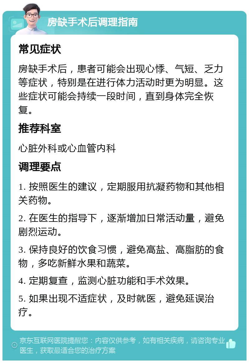 房缺手术后调理指南 常见症状 房缺手术后，患者可能会出现心悸、气短、乏力等症状，特别是在进行体力活动时更为明显。这些症状可能会持续一段时间，直到身体完全恢复。 推荐科室 心脏外科或心血管内科 调理要点 1. 按照医生的建议，定期服用抗凝药物和其他相关药物。 2. 在医生的指导下，逐渐增加日常活动量，避免剧烈运动。 3. 保持良好的饮食习惯，避免高盐、高脂肪的食物，多吃新鲜水果和蔬菜。 4. 定期复查，监测心脏功能和手术效果。 5. 如果出现不适症状，及时就医，避免延误治疗。