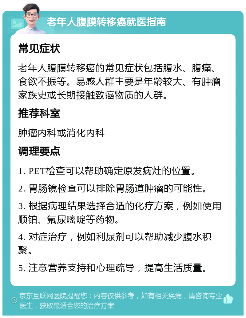 老年人腹膜转移癌就医指南 常见症状 老年人腹膜转移癌的常见症状包括腹水、腹痛、食欲不振等。易感人群主要是年龄较大、有肿瘤家族史或长期接触致癌物质的人群。 推荐科室 肿瘤内科或消化内科 调理要点 1. PET检查可以帮助确定原发病灶的位置。 2. 胃肠镜检查可以排除胃肠道肿瘤的可能性。 3. 根据病理结果选择合适的化疗方案，例如使用顺铂、氟尿嘧啶等药物。 4. 对症治疗，例如利尿剂可以帮助减少腹水积聚。 5. 注意营养支持和心理疏导，提高生活质量。