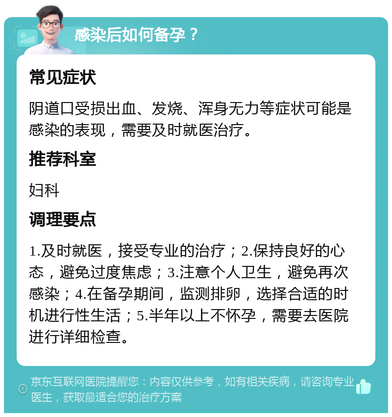 感染后如何备孕？ 常见症状 阴道口受损出血、发烧、浑身无力等症状可能是感染的表现，需要及时就医治疗。 推荐科室 妇科 调理要点 1.及时就医，接受专业的治疗；2.保持良好的心态，避免过度焦虑；3.注意个人卫生，避免再次感染；4.在备孕期间，监测排卵，选择合适的时机进行性生活；5.半年以上不怀孕，需要去医院进行详细检查。