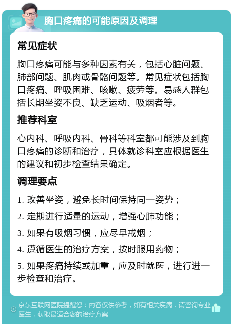 胸口疼痛的可能原因及调理 常见症状 胸口疼痛可能与多种因素有关，包括心脏问题、肺部问题、肌肉或骨骼问题等。常见症状包括胸口疼痛、呼吸困难、咳嗽、疲劳等。易感人群包括长期坐姿不良、缺乏运动、吸烟者等。 推荐科室 心内科、呼吸内科、骨科等科室都可能涉及到胸口疼痛的诊断和治疗，具体就诊科室应根据医生的建议和初步检查结果确定。 调理要点 1. 改善坐姿，避免长时间保持同一姿势； 2. 定期进行适量的运动，增强心肺功能； 3. 如果有吸烟习惯，应尽早戒烟； 4. 遵循医生的治疗方案，按时服用药物； 5. 如果疼痛持续或加重，应及时就医，进行进一步检查和治疗。