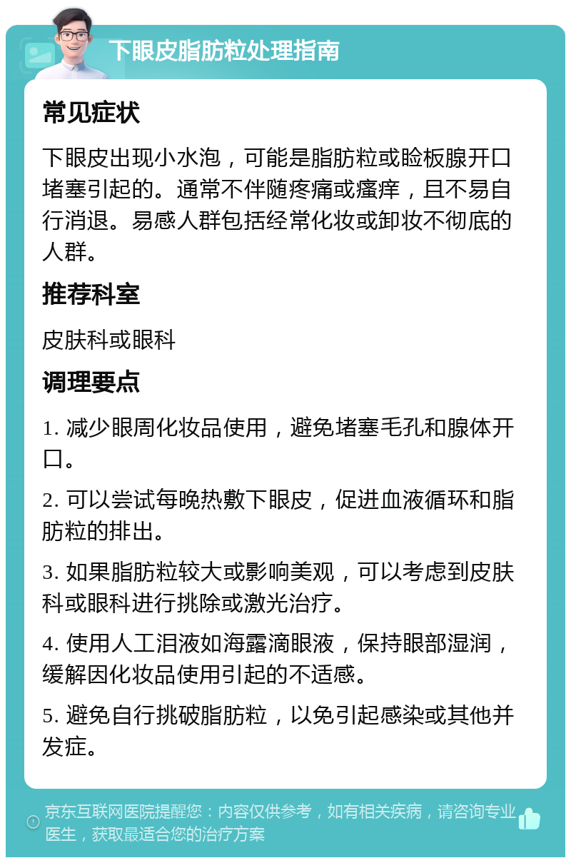 下眼皮脂肪粒处理指南 常见症状 下眼皮出现小水泡，可能是脂肪粒或睑板腺开口堵塞引起的。通常不伴随疼痛或瘙痒，且不易自行消退。易感人群包括经常化妆或卸妆不彻底的人群。 推荐科室 皮肤科或眼科 调理要点 1. 减少眼周化妆品使用，避免堵塞毛孔和腺体开口。 2. 可以尝试每晚热敷下眼皮，促进血液循环和脂肪粒的排出。 3. 如果脂肪粒较大或影响美观，可以考虑到皮肤科或眼科进行挑除或激光治疗。 4. 使用人工泪液如海露滴眼液，保持眼部湿润，缓解因化妆品使用引起的不适感。 5. 避免自行挑破脂肪粒，以免引起感染或其他并发症。