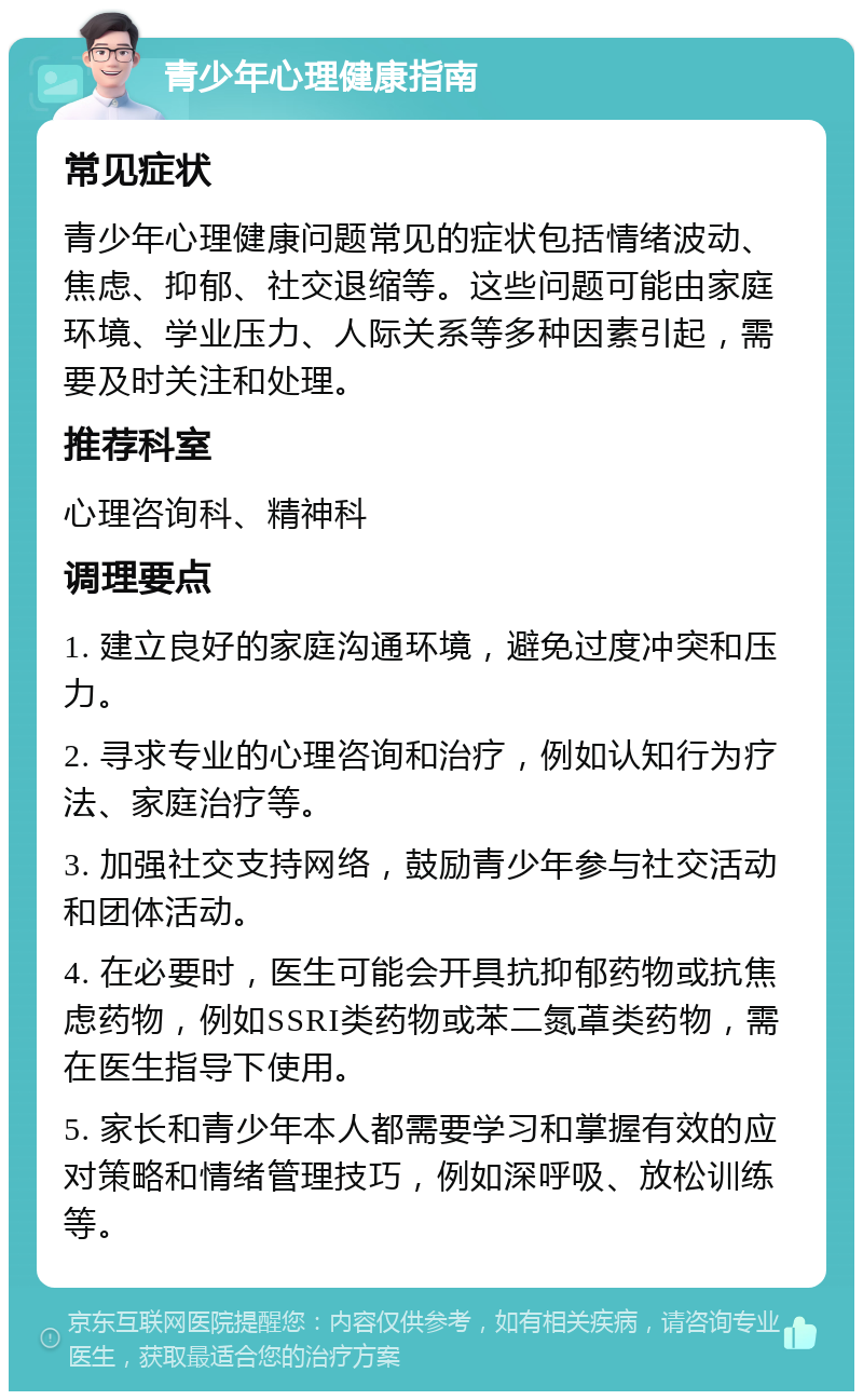 青少年心理健康指南 常见症状 青少年心理健康问题常见的症状包括情绪波动、焦虑、抑郁、社交退缩等。这些问题可能由家庭环境、学业压力、人际关系等多种因素引起，需要及时关注和处理。 推荐科室 心理咨询科、精神科 调理要点 1. 建立良好的家庭沟通环境，避免过度冲突和压力。 2. 寻求专业的心理咨询和治疗，例如认知行为疗法、家庭治疗等。 3. 加强社交支持网络，鼓励青少年参与社交活动和团体活动。 4. 在必要时，医生可能会开具抗抑郁药物或抗焦虑药物，例如SSRI类药物或苯二氮䓬类药物，需在医生指导下使用。 5. 家长和青少年本人都需要学习和掌握有效的应对策略和情绪管理技巧，例如深呼吸、放松训练等。