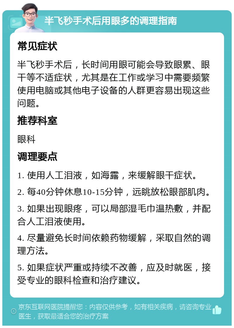 半飞秒手术后用眼多的调理指南 常见症状 半飞秒手术后，长时间用眼可能会导致眼累、眼干等不适症状，尤其是在工作或学习中需要频繁使用电脑或其他电子设备的人群更容易出现这些问题。 推荐科室 眼科 调理要点 1. 使用人工泪液，如海露，来缓解眼干症状。 2. 每40分钟休息10-15分钟，远眺放松眼部肌肉。 3. 如果出现眼疼，可以局部湿毛巾温热敷，并配合人工泪液使用。 4. 尽量避免长时间依赖药物缓解，采取自然的调理方法。 5. 如果症状严重或持续不改善，应及时就医，接受专业的眼科检查和治疗建议。