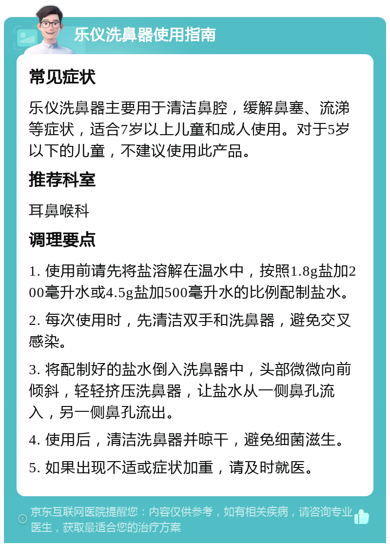 乐仪洗鼻器使用指南 常见症状 乐仪洗鼻器主要用于清洁鼻腔，缓解鼻塞、流涕等症状，适合7岁以上儿童和成人使用。对于5岁以下的儿童，不建议使用此产品。 推荐科室 耳鼻喉科 调理要点 1. 使用前请先将盐溶解在温水中，按照1.8g盐加200毫升水或4.5g盐加500毫升水的比例配制盐水。 2. 每次使用时，先清洁双手和洗鼻器，避免交叉感染。 3. 将配制好的盐水倒入洗鼻器中，头部微微向前倾斜，轻轻挤压洗鼻器，让盐水从一侧鼻孔流入，另一侧鼻孔流出。 4. 使用后，清洁洗鼻器并晾干，避免细菌滋生。 5. 如果出现不适或症状加重，请及时就医。