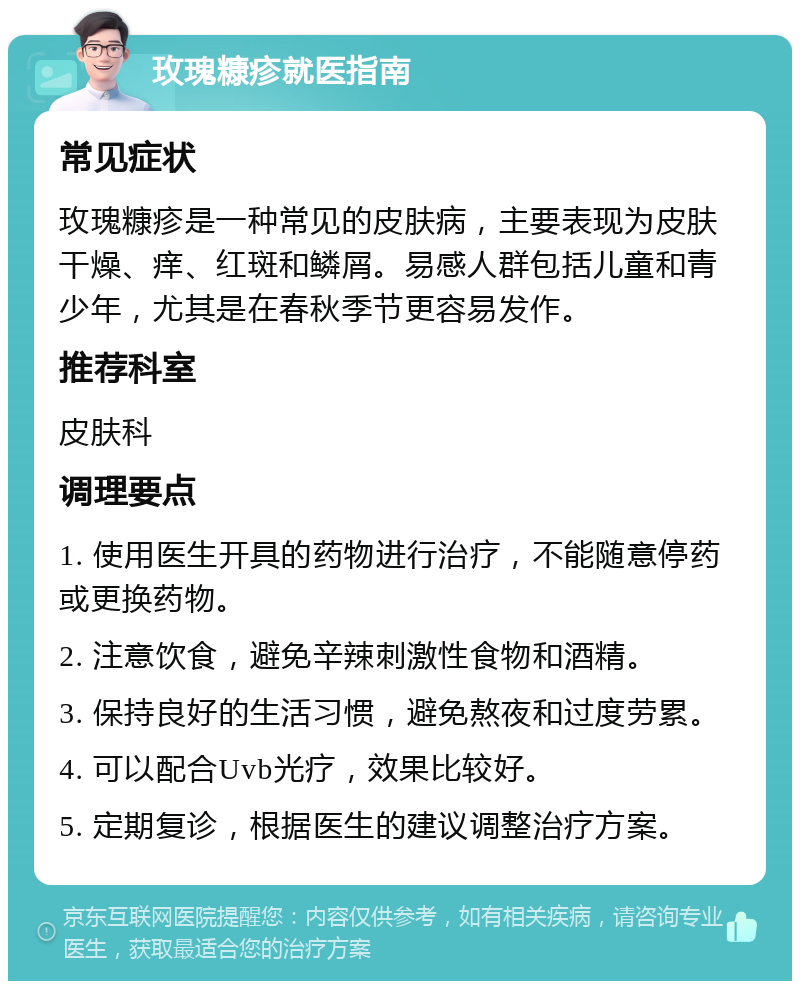 玫瑰糠疹就医指南 常见症状 玫瑰糠疹是一种常见的皮肤病，主要表现为皮肤干燥、痒、红斑和鳞屑。易感人群包括儿童和青少年，尤其是在春秋季节更容易发作。 推荐科室 皮肤科 调理要点 1. 使用医生开具的药物进行治疗，不能随意停药或更换药物。 2. 注意饮食，避免辛辣刺激性食物和酒精。 3. 保持良好的生活习惯，避免熬夜和过度劳累。 4. 可以配合Uvb光疗，效果比较好。 5. 定期复诊，根据医生的建议调整治疗方案。