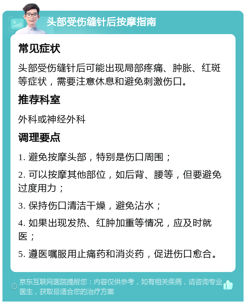 头部受伤缝针后按摩指南 常见症状 头部受伤缝针后可能出现局部疼痛、肿胀、红斑等症状，需要注意休息和避免刺激伤口。 推荐科室 外科或神经外科 调理要点 1. 避免按摩头部，特别是伤口周围； 2. 可以按摩其他部位，如后背、腰等，但要避免过度用力； 3. 保持伤口清洁干燥，避免沾水； 4. 如果出现发热、红肿加重等情况，应及时就医； 5. 遵医嘱服用止痛药和消炎药，促进伤口愈合。