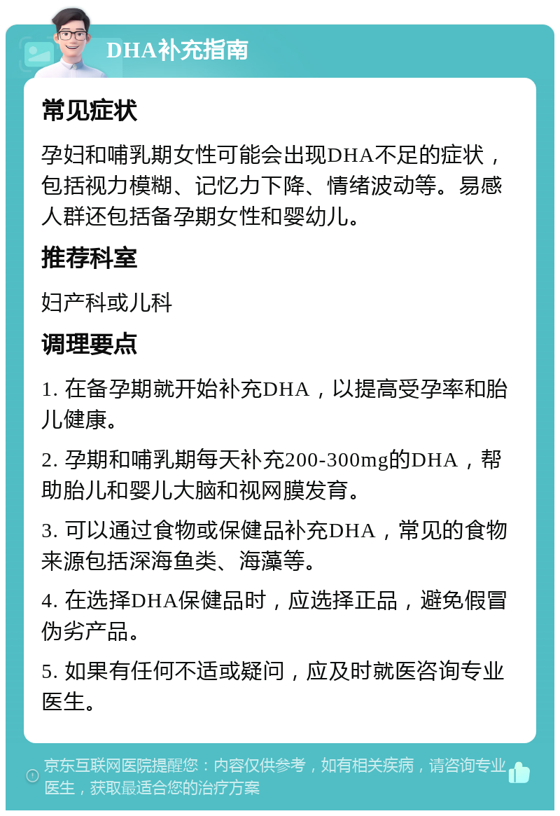 DHA补充指南 常见症状 孕妇和哺乳期女性可能会出现DHA不足的症状，包括视力模糊、记忆力下降、情绪波动等。易感人群还包括备孕期女性和婴幼儿。 推荐科室 妇产科或儿科 调理要点 1. 在备孕期就开始补充DHA，以提高受孕率和胎儿健康。 2. 孕期和哺乳期每天补充200-300mg的DHA，帮助胎儿和婴儿大脑和视网膜发育。 3. 可以通过食物或保健品补充DHA，常见的食物来源包括深海鱼类、海藻等。 4. 在选择DHA保健品时，应选择正品，避免假冒伪劣产品。 5. 如果有任何不适或疑问，应及时就医咨询专业医生。