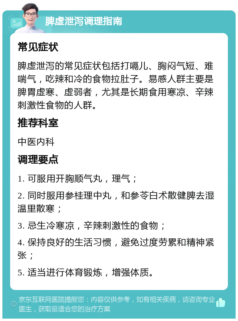 脾虚泄泻调理指南 常见症状 脾虚泄泻的常见症状包括打嗝儿、胸闷气短、难喘气，吃辣和冷的食物拉肚子。易感人群主要是脾胃虚寒、虚弱者，尤其是长期食用寒凉、辛辣刺激性食物的人群。 推荐科室 中医内科 调理要点 1. 可服用开胸顺气丸，理气； 2. 同时服用参桂理中丸，和参苓白术散健脾去湿温里散寒； 3. 忌生冷寒凉，辛辣刺激性的食物； 4. 保持良好的生活习惯，避免过度劳累和精神紧张； 5. 适当进行体育锻炼，增强体质。