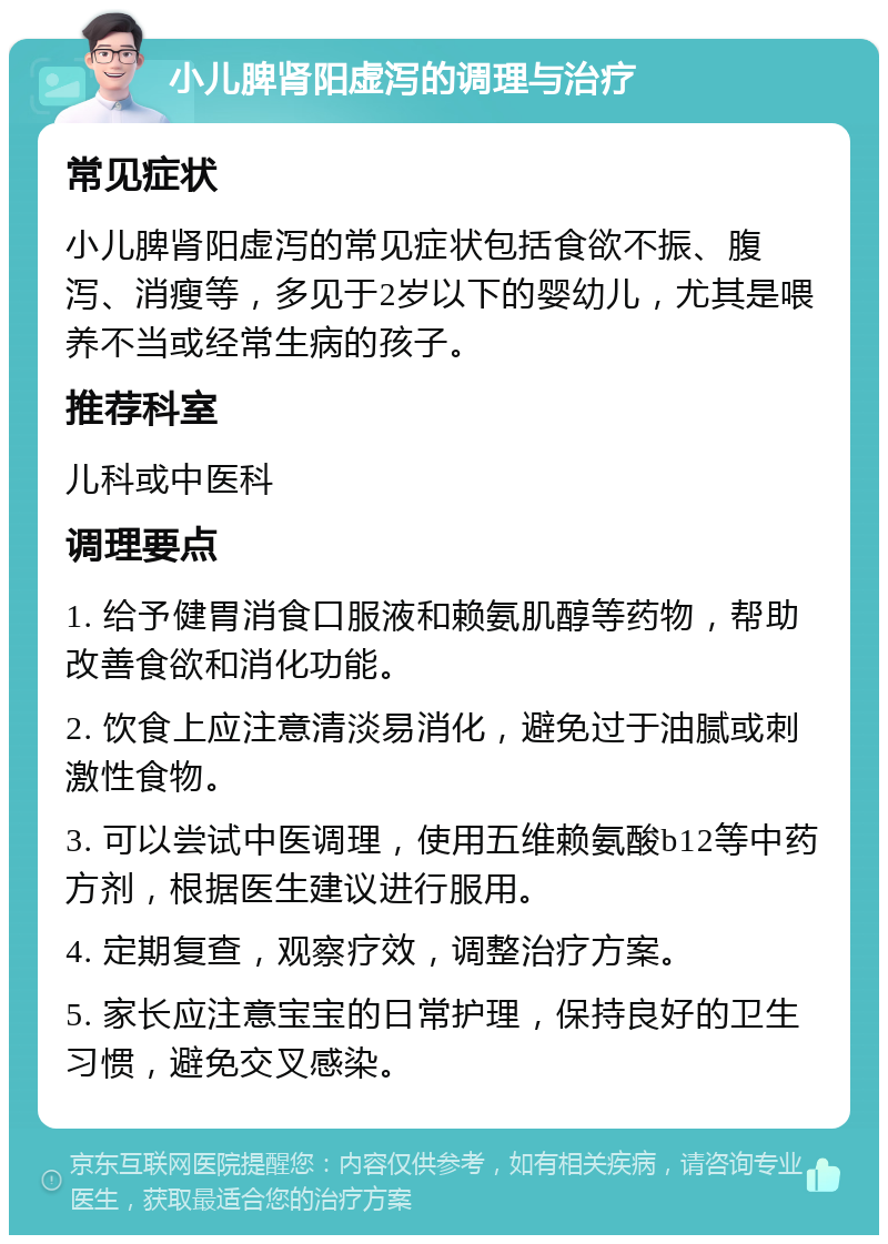 小儿脾肾阳虚泻的调理与治疗 常见症状 小儿脾肾阳虚泻的常见症状包括食欲不振、腹泻、消瘦等，多见于2岁以下的婴幼儿，尤其是喂养不当或经常生病的孩子。 推荐科室 儿科或中医科 调理要点 1. 给予健胃消食口服液和赖氨肌醇等药物，帮助改善食欲和消化功能。 2. 饮食上应注意清淡易消化，避免过于油腻或刺激性食物。 3. 可以尝试中医调理，使用五维赖氨酸b12等中药方剂，根据医生建议进行服用。 4. 定期复查，观察疗效，调整治疗方案。 5. 家长应注意宝宝的日常护理，保持良好的卫生习惯，避免交叉感染。