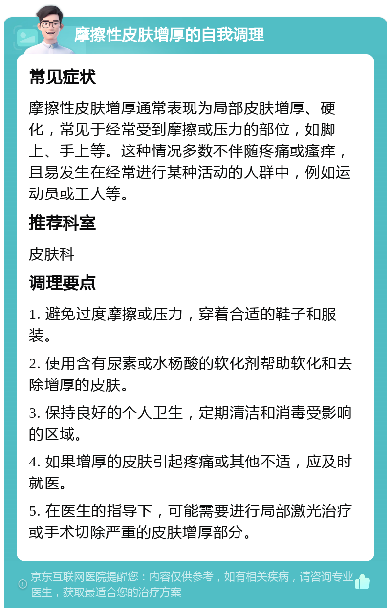 摩擦性皮肤增厚的自我调理 常见症状 摩擦性皮肤增厚通常表现为局部皮肤增厚、硬化，常见于经常受到摩擦或压力的部位，如脚上、手上等。这种情况多数不伴随疼痛或瘙痒，且易发生在经常进行某种活动的人群中，例如运动员或工人等。 推荐科室 皮肤科 调理要点 1. 避免过度摩擦或压力，穿着合适的鞋子和服装。 2. 使用含有尿素或水杨酸的软化剂帮助软化和去除增厚的皮肤。 3. 保持良好的个人卫生，定期清洁和消毒受影响的区域。 4. 如果增厚的皮肤引起疼痛或其他不适，应及时就医。 5. 在医生的指导下，可能需要进行局部激光治疗或手术切除严重的皮肤增厚部分。