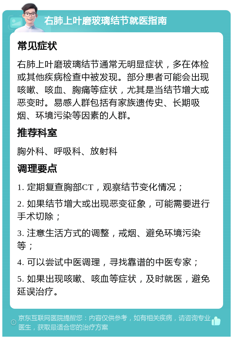 右肺上叶磨玻璃结节就医指南 常见症状 右肺上叶磨玻璃结节通常无明显症状，多在体检或其他疾病检查中被发现。部分患者可能会出现咳嗽、咳血、胸痛等症状，尤其是当结节增大或恶变时。易感人群包括有家族遗传史、长期吸烟、环境污染等因素的人群。 推荐科室 胸外科、呼吸科、放射科 调理要点 1. 定期复查胸部CT，观察结节变化情况； 2. 如果结节增大或出现恶变征象，可能需要进行手术切除； 3. 注意生活方式的调整，戒烟、避免环境污染等； 4. 可以尝试中医调理，寻找靠谱的中医专家； 5. 如果出现咳嗽、咳血等症状，及时就医，避免延误治疗。